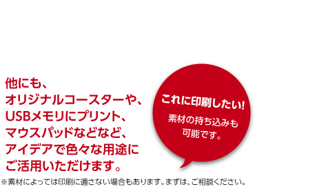 他にも、オリジナルコースターや、USBメモリにプリント、マウスパッドなどなど、アイデアで色々な用途にご活用いただけます。